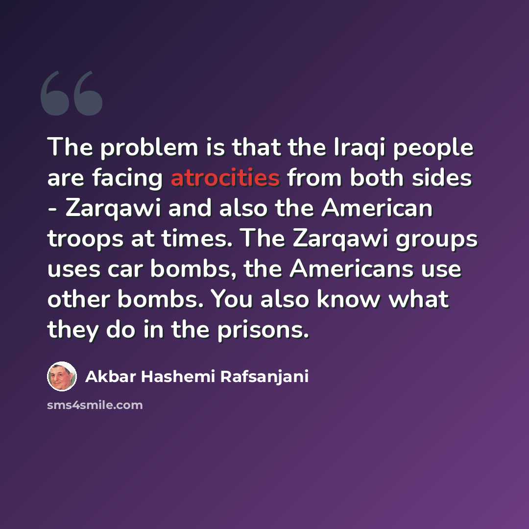 “The problem is that the Iraqi people are facing atrocities from both sides - Zarqawi and also the American troops at times. The Zarqawi groups uses car bombs, the Americans use other bombs. You also know what they do in the prisons.” quote by Akbar Hashemi Rafsanjani