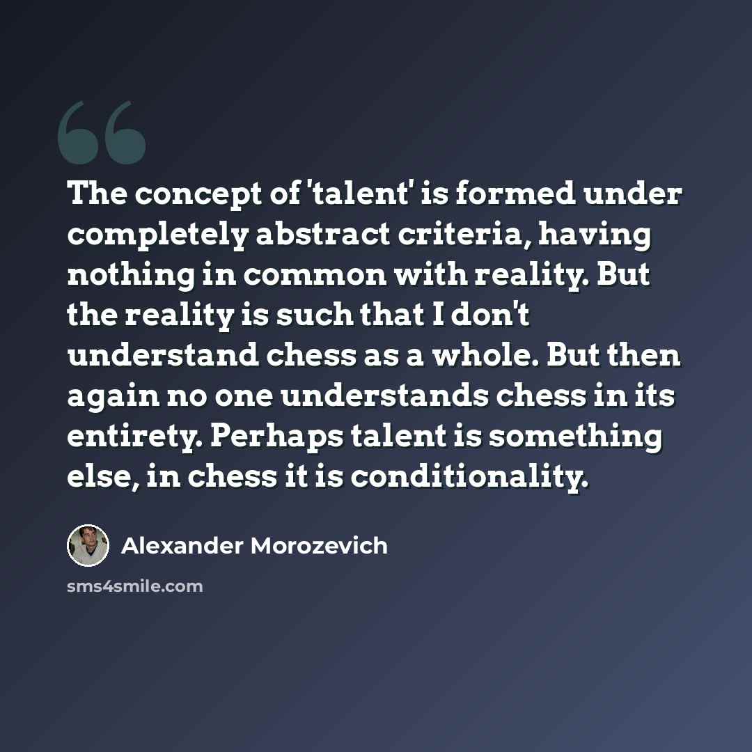 “The concept of 'talent' is formed under completely abstract criteria, having nothing in common with reality. But the reality is such that I don't understand chess as a whole. But then again no one understands chess in its entirety. Perhaps talent is something else, in chess it is conditionality.” quote by Alexander Morozevich