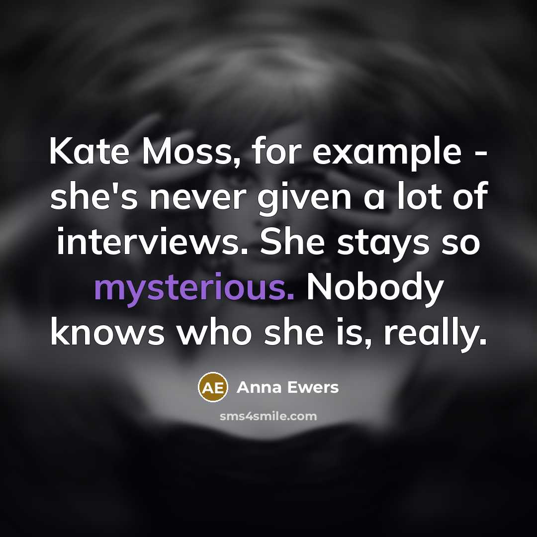 “Kate Moss, for example - she's never given a lot of interviews. She stays so mysterious. Nobody knows who she is, really.” quote by Anna Ewers
