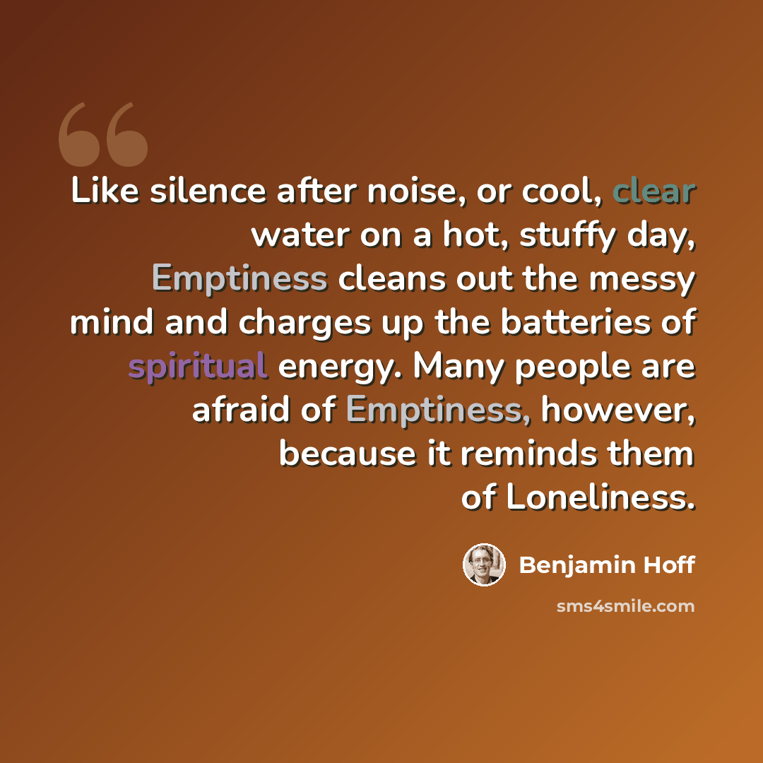 “Like silence after noise, or cool, clear water on a hot, stuffy day, Emptiness cleans out the messy mind and charges up the batteries of spiritual energy. Many people are afraid of Emptiness, however, because it reminds them of Loneliness.” quote by Benjamin Hoff