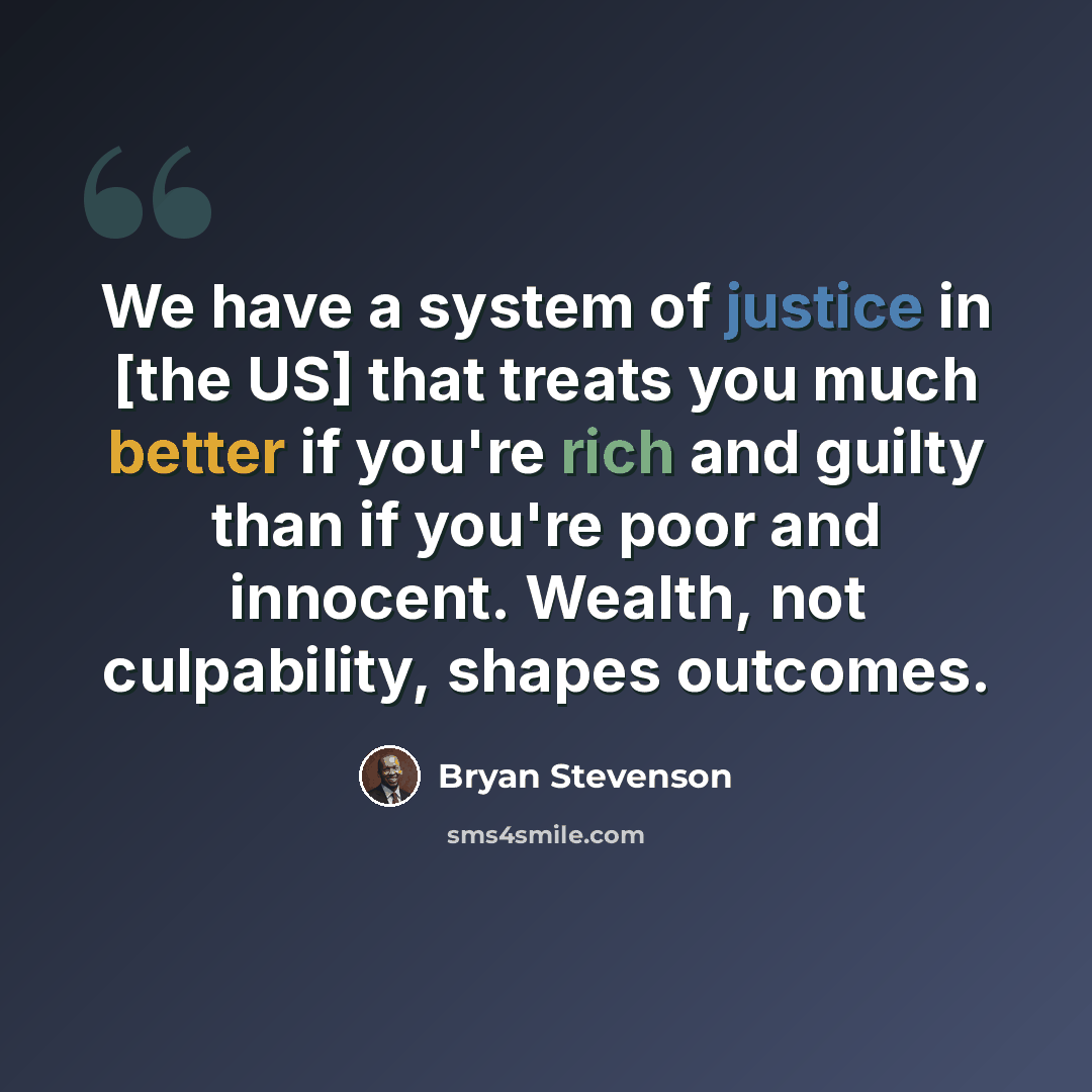“We have a system of justice in [the US] that treats you much better if you're rich and guilty than if you're poor and innocent. Wealth, not culpability, shapes outcomes.” quote by Bryan Stevenson
