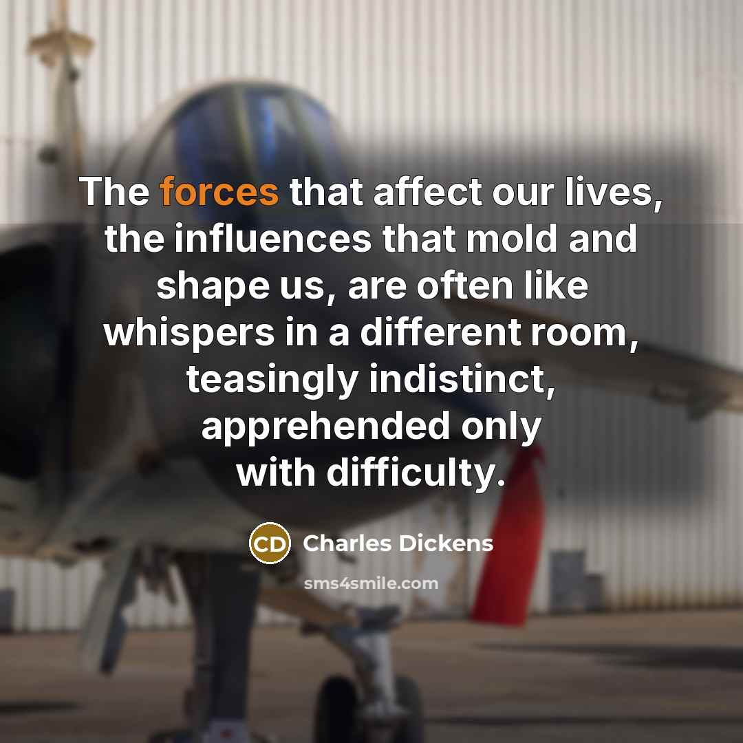 “The forces that affect our lives, the influences that mold and shape us, are often like whispers in a different room, teasingly indistinct, apprehended only with difficulty.” quote by Charles Dickens