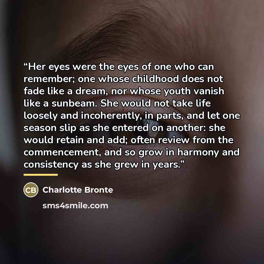 “Her eyes were the eyes of one who can remember; one whose childhood does not fade like a dream, nor whose youth vanish like a sunbeam. She would not take life loosely and incoherently, in parts, and let one season slip as she entered on another: she would retain and add; often review from the…” quote by Charlotte Brontë