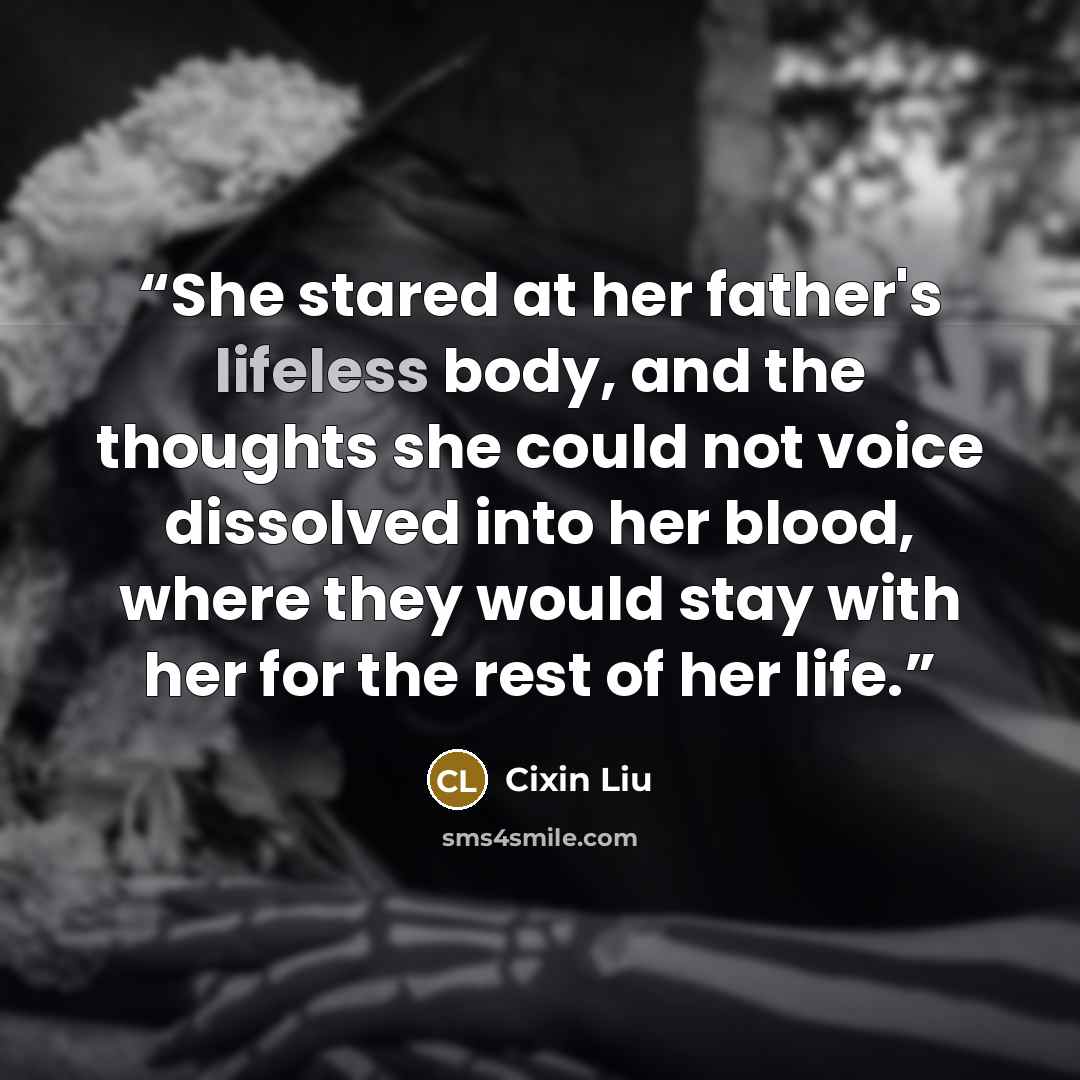 “She stared at her father's lifeless body, and the thoughts she could not voice dissolved into her blood, where they would stay with her for the rest of her life.” quote by Cixin Liu