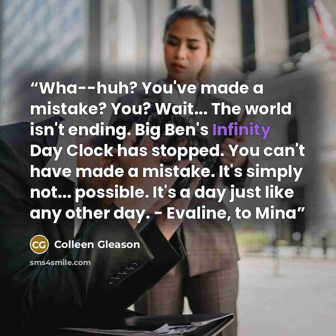 “Wha--huh? You've made a mistake? You? Wait... The world isn't ending. Big Ben's Infinity Day Clock has stopped. You can't have made a mistake. It's simply not... possible. It's a day just like any other day. - Evaline, to Mina” quote by Colleen Gleason