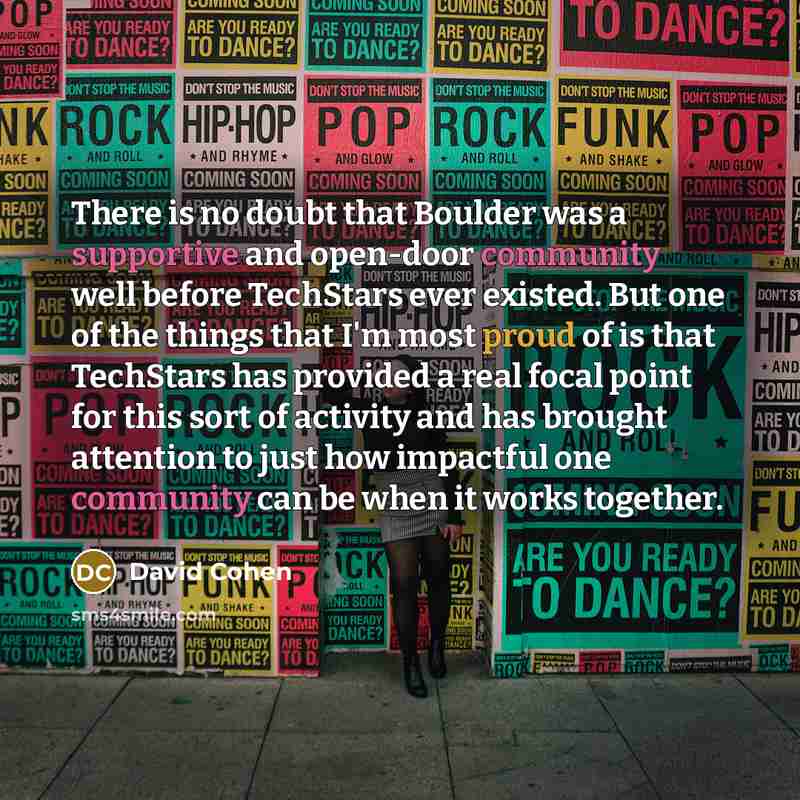 “There is no doubt that Boulder was a supportive and open-door community well before TechStars ever existed. But one of the things that I'm most proud of is that TechStars has provided a real focal point for this sort of activity and has brought attention to just how impactful one community can be…” quote by David Cohen