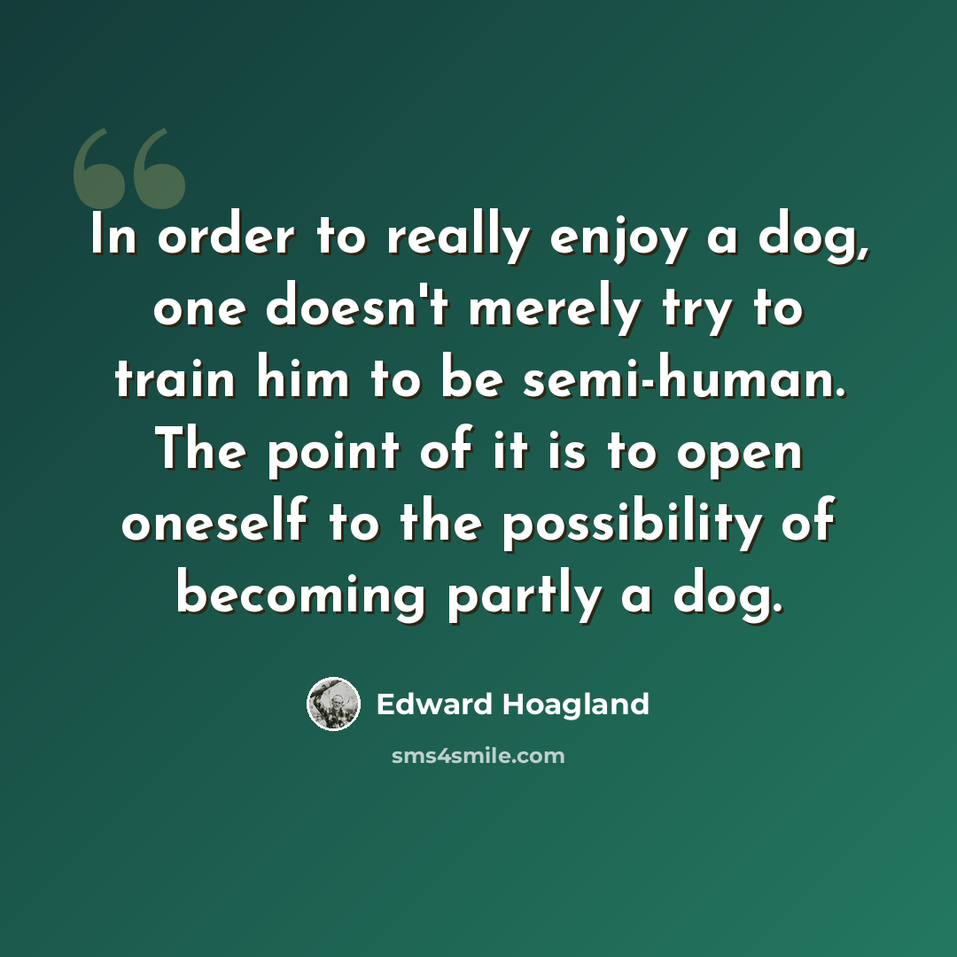 “In order to really enjoy a dog, one doesn't merely try to train him to be semi-human. The point of it is to open oneself to the possibility of becoming partly a dog.” quote by Edward Hoagland