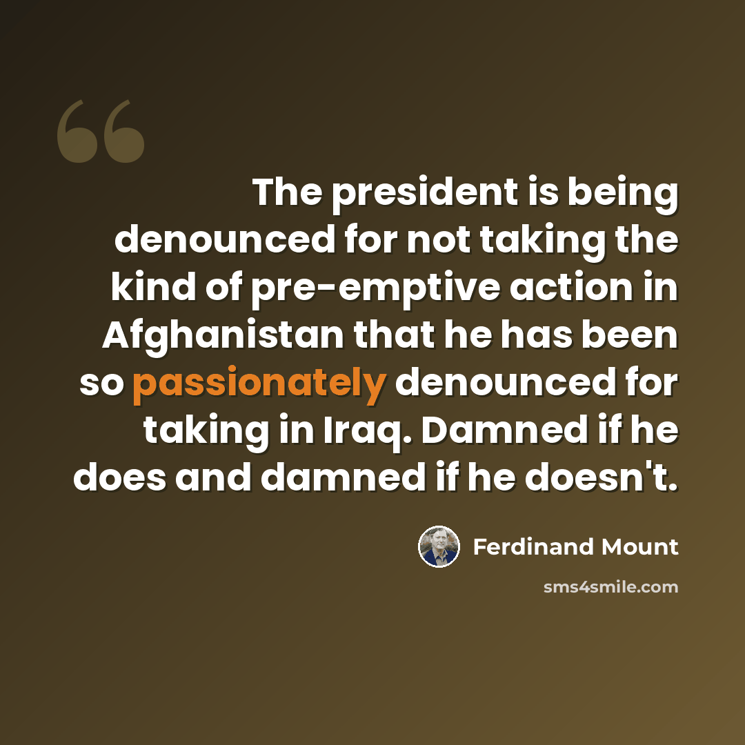 “The president is being denounced for not taking the kind of pre-emptive action in Afghanistan that he has been so passionately denounced for taking in Iraq. Damned if he does and damned if he doesn't.” quote by Ferdinand Mount