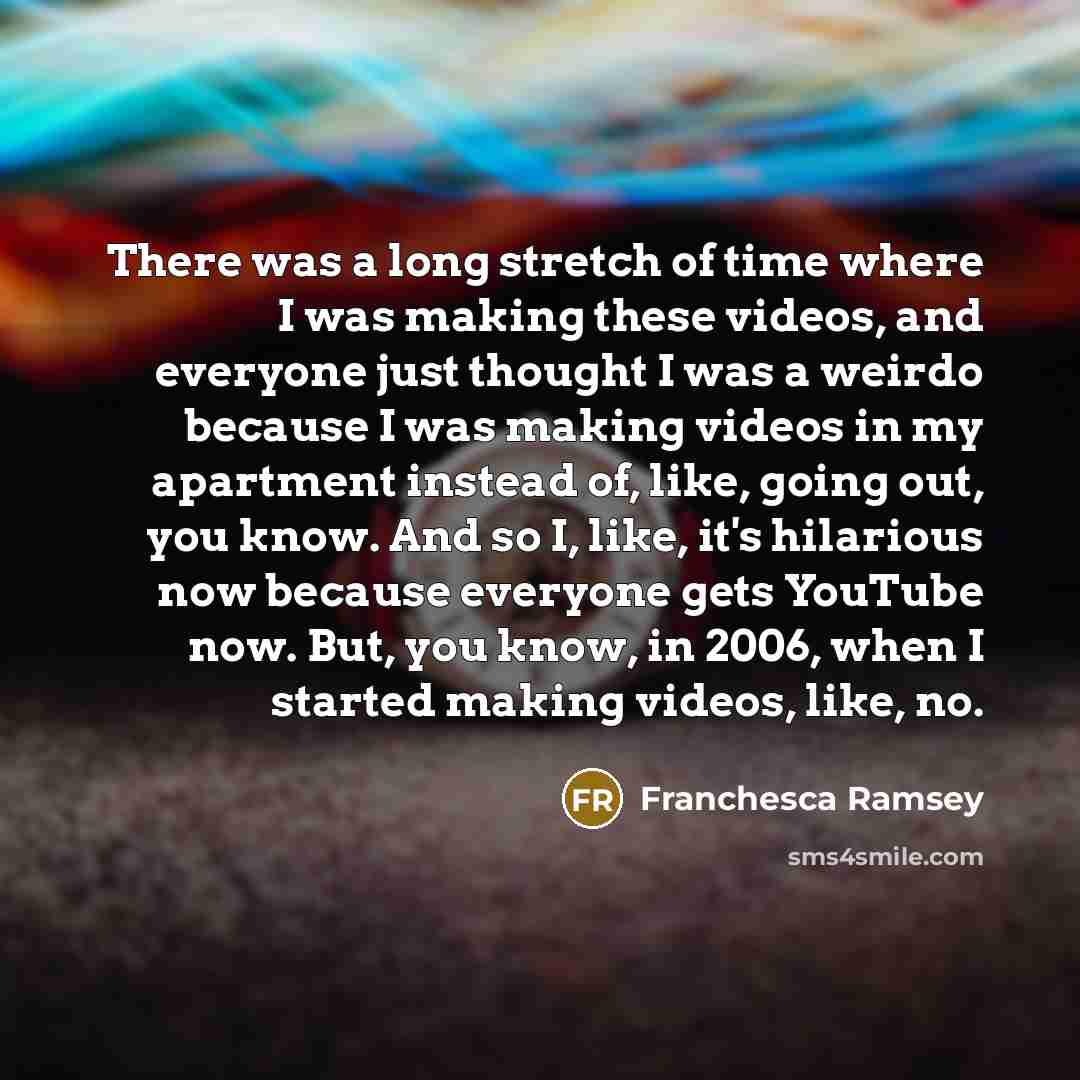 “There was a long stretch of time where I was making these videos, and everyone just thought I was a weirdo because I was making videos in my apartment instead of, like, going out, you know. And so I, like, it's hilarious now because everyone gets YouTube now. But, you know, in 2006, when I started…” quote by Franchesca Ramsey