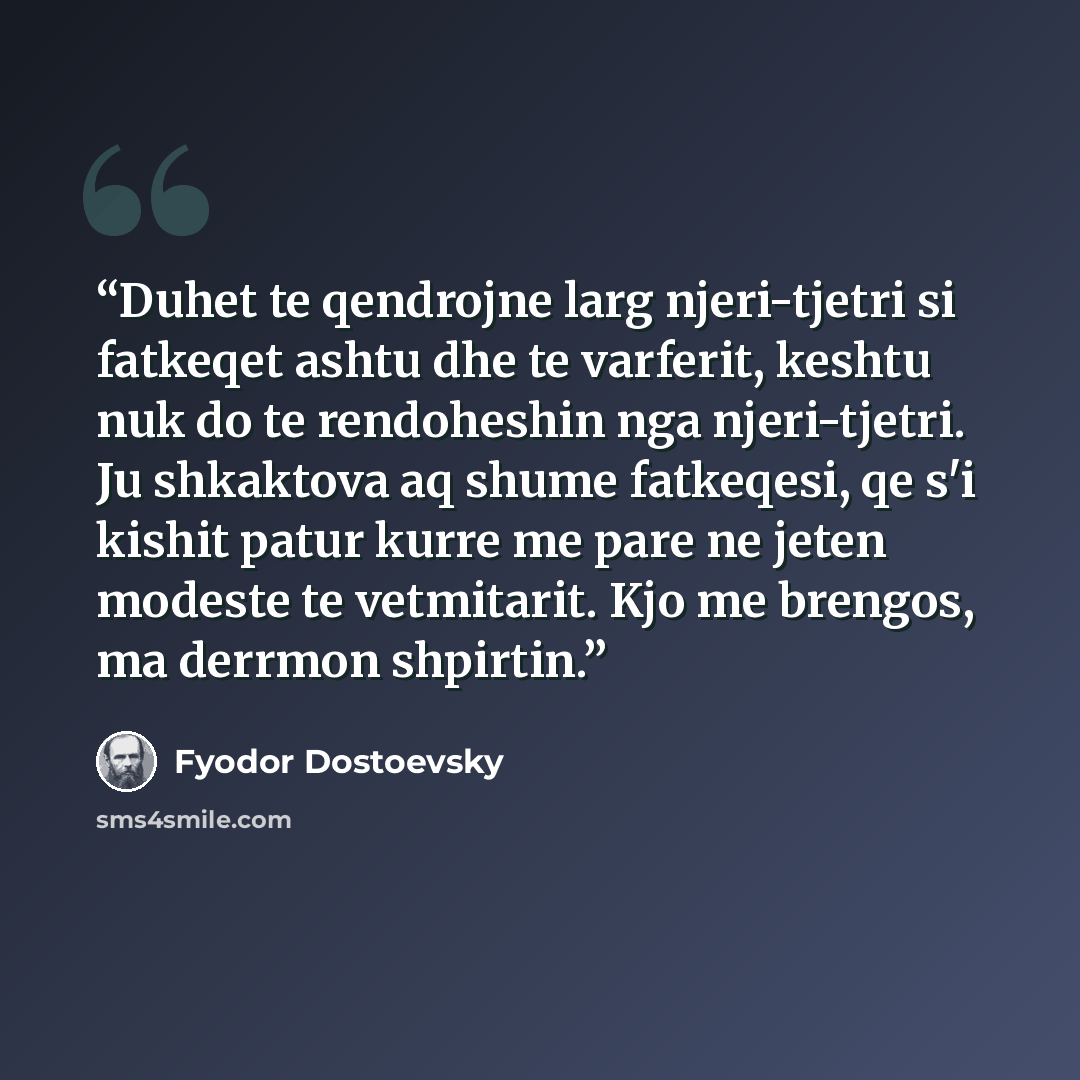 “Duhet te qendrojne larg njeri-tjetri si fatkeqet ashtu dhe te varferit, keshtu nuk do te rendoheshin nga njeri-tjetri. Ju shkaktova aq shume fatkeqesi, qe s'i kishit patur kurre me pare ne jeten modeste te vetmitarit. Kjo me brengos, ma derrmon shpirtin.” quote by Fyodor Dostoevsky