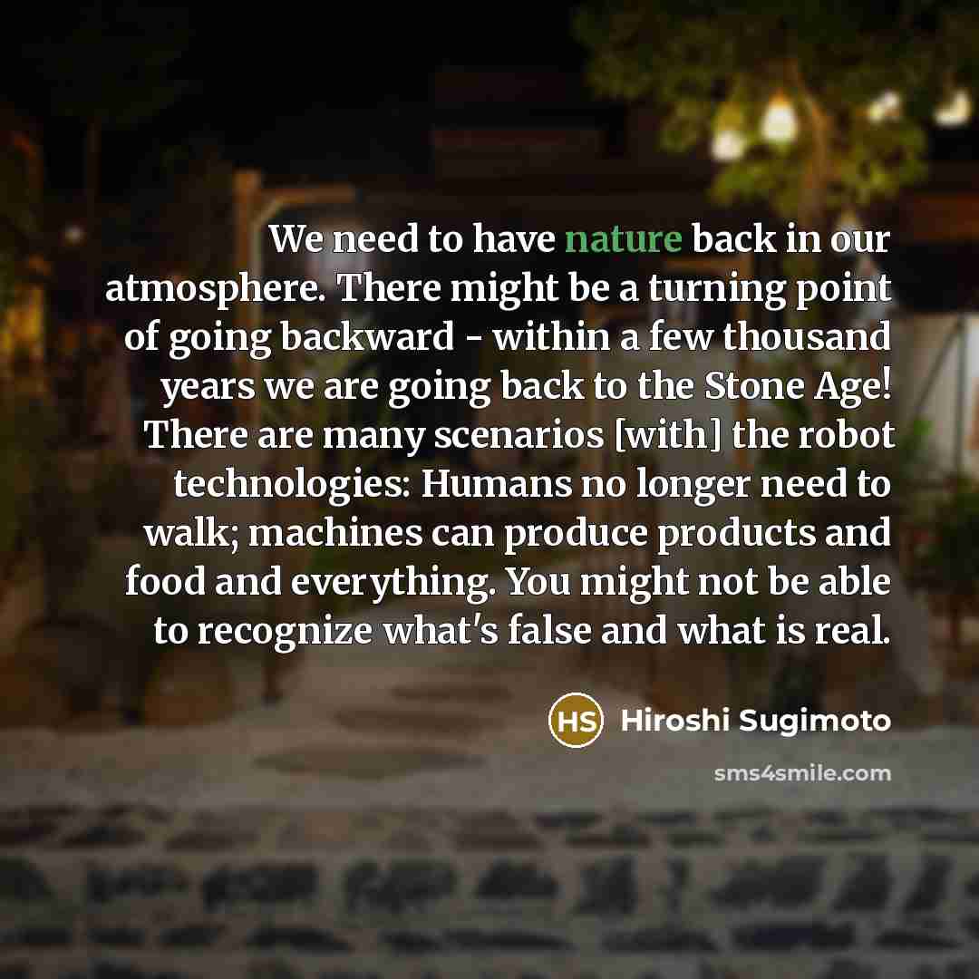 “We need to have nature back in our atmosphere. There might be a turning point of going backward - within a few thousand years we are going back to the Stone Age! There are many scenarios [with] the robot technologies: Humans no longer need to walk; machines can produce products and food and…” quote by Hiroshi Sugimoto