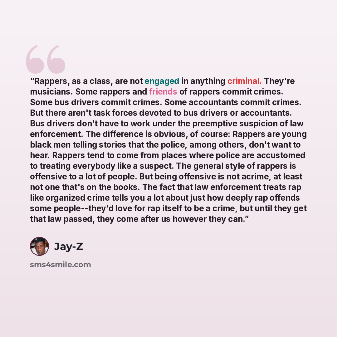 “Rappers, as a class, are not engaged in anything criminal. They're musicians. Some rappers and friends of rappers commit crimes. Some bus drivers commit crimes. Some accountants commit crimes. But there aren't task forces devoted to bus drivers or accountants. Bus drivers don't have to work under…” quote by Jay-Z
