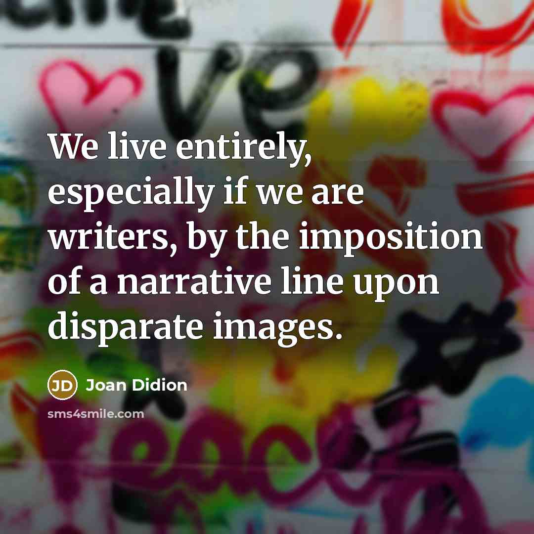 “We live entirely, especially if we are writers, by the imposition of a narrative line upon disparate images.” quote by Joan Didion