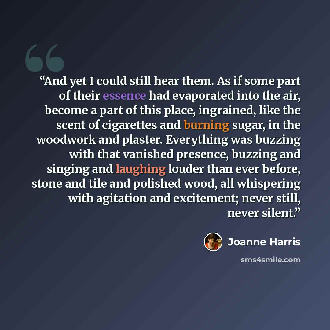 “And yet I could still hear them. As if some part of their essence had evaporated into the air, become a part of this place, ingrained, like the scent of cigarettes and burning sugar, in the woodwork and plaster. Everything was buzzing with that vanished presence, buzzing and singing and laughing…” quote by Joanne Harris