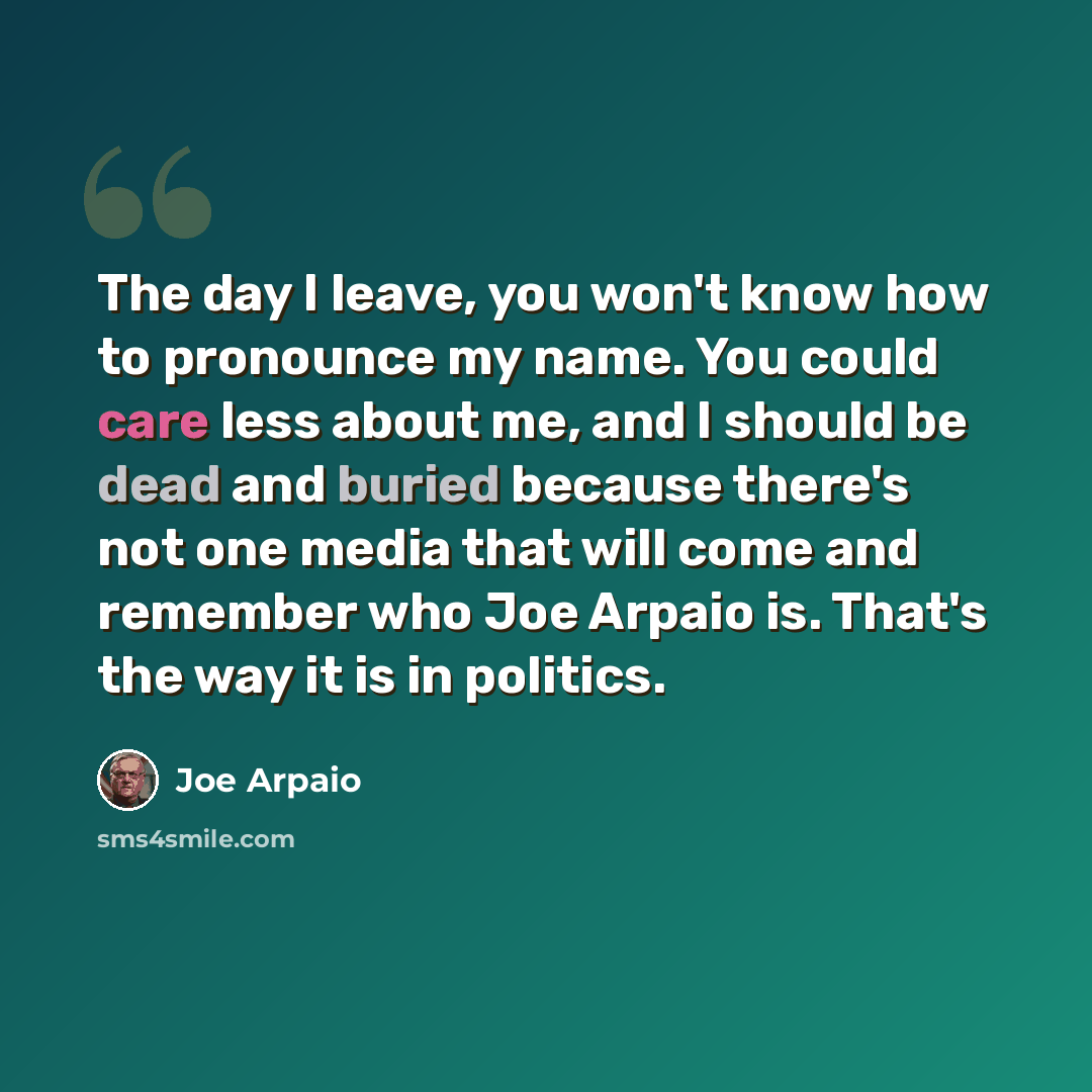 “The day I leave, you won't know how to pronounce my name. You could care less about me, and I should be dead and buried because there's not one media that will come and remember who Joe Arpaio is. That's the way it is in politics.” quote by Joe Arpaio
