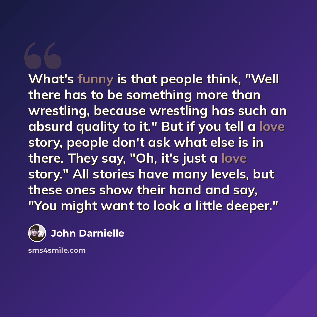 “What's funny is that people think, "Well there has to be something more than wrestling, because wrestling has such an absurd quality to it." But if you tell a love story, people don't ask what else is in there. They say, "Oh, it's just a love story." All stories have many levels, but these ones…” quote by John Darnielle