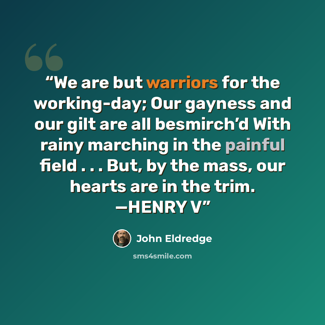 “We are but warriors for the working-day; Our gayness and our gilt are all besmirch’d With rainy marching in the painful field . . . But, by the mass, our hearts are in the trim. —HENRY V” quote by John Eldredge
