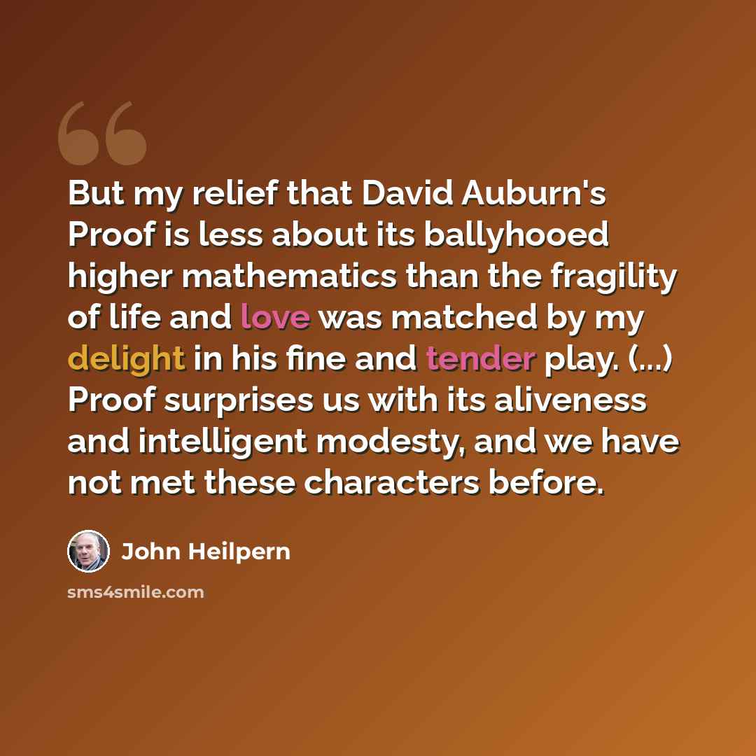 “But my relief that David Auburn's Proof is less about its ballyhooed higher mathematics than the fragility of life and love was matched by my delight in his fine and tender play. (...) Proof surprises us with its aliveness and intelligent modesty, and we have not met these characters before.” quote by John Heilpern