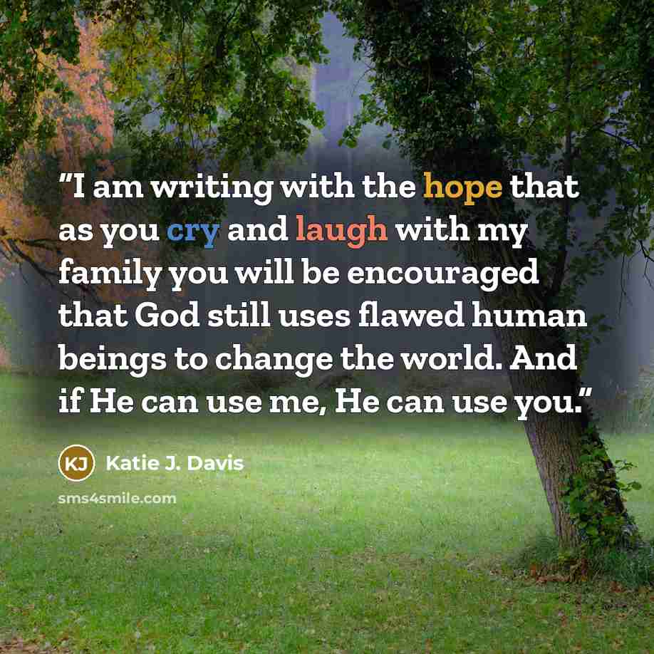 “I am writing with the hope that as you cry and laugh with my family you will be encouraged that God still uses flawed human beings to change the world. And if He can use me, He can use you.” quote by Katie J. Davis