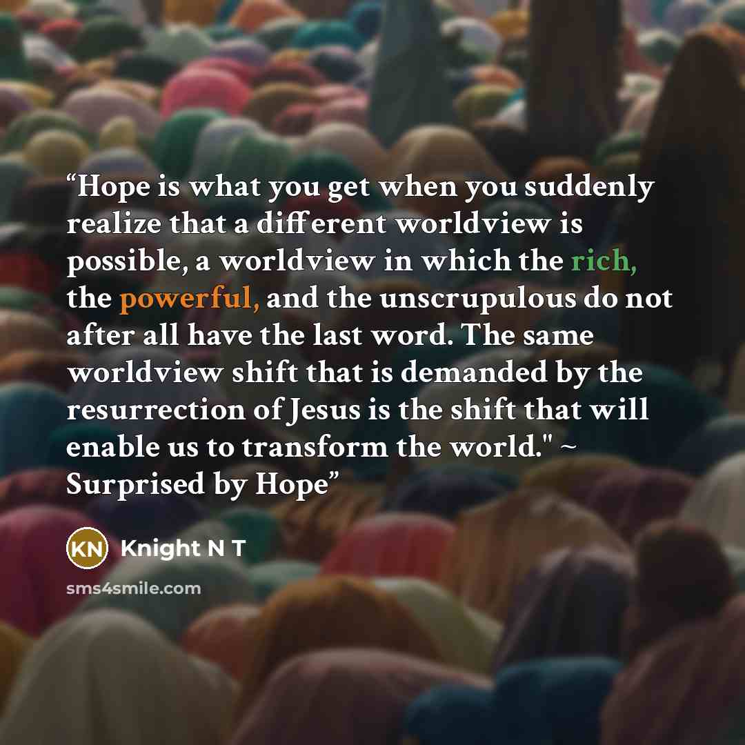 “Hope is what you get when you suddenly realize that a different worldview is possible, a worldview in which the rich, the powerful, and the unscrupulous do not after all have the last word. The same worldview shift that is demanded by the resurrection of Jesus is the shift that will enable us to…” quote by Knight N T