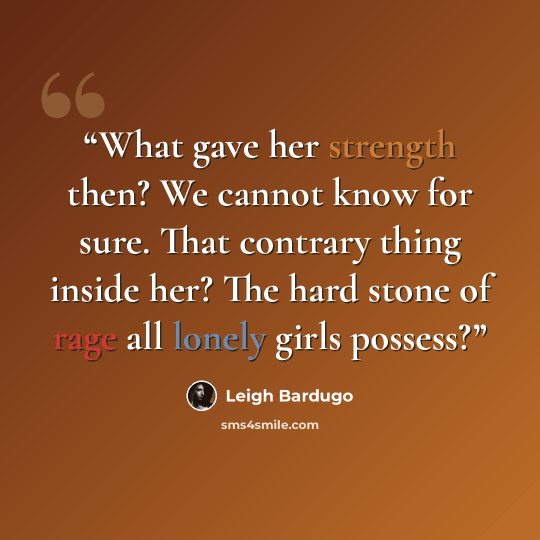“What gave her strength then? We cannot know for sure. That contrary thing inside her? The hard stone of rage all lonely girls possess?” quote by Leigh Bardugo