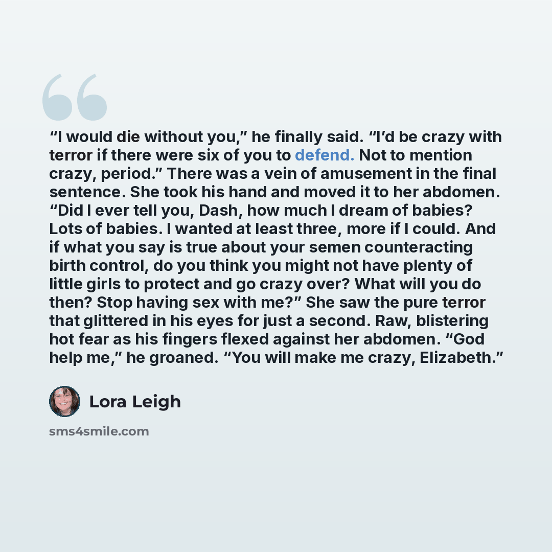 “I would die without you,” he finally said. “I’d be crazy with terror if there were six of you to defend. Not to mention crazy, period.” There was a vein of amusement in the final sentence. She took his hand and moved it to her abdomen. “Did I ever tell you, Dash, how much I dream of babies? Lots…” quote by Lora Leigh