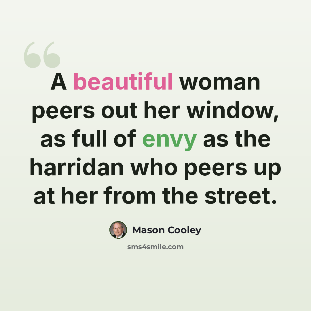 “A beautiful woman peers out her window, as full of envy as the harridan who peers up at her from the street.” quote by Mason Cooley