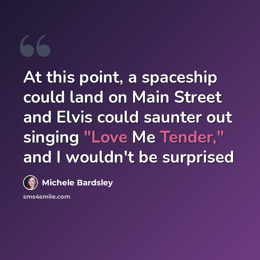 “At this point, a spaceship could land on Main Street and Elvis could saunter out singing "Love Me Tender," and I wouldn't be surprised” quote by Michele Bardsley