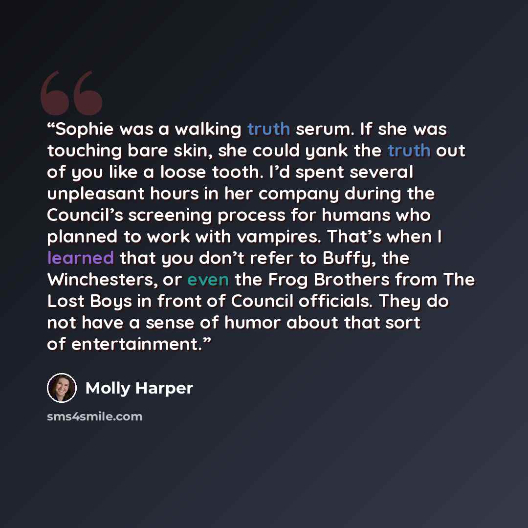 “Sophie was a walking truth serum. If she was touching bare skin, she could yank the truth out of you like a loose tooth. I’d spent several unpleasant hours in her company during the Council’s screening process for humans who planned to work with vampires. That’s when I learned that you don’t refer…” quote by Molly Harper