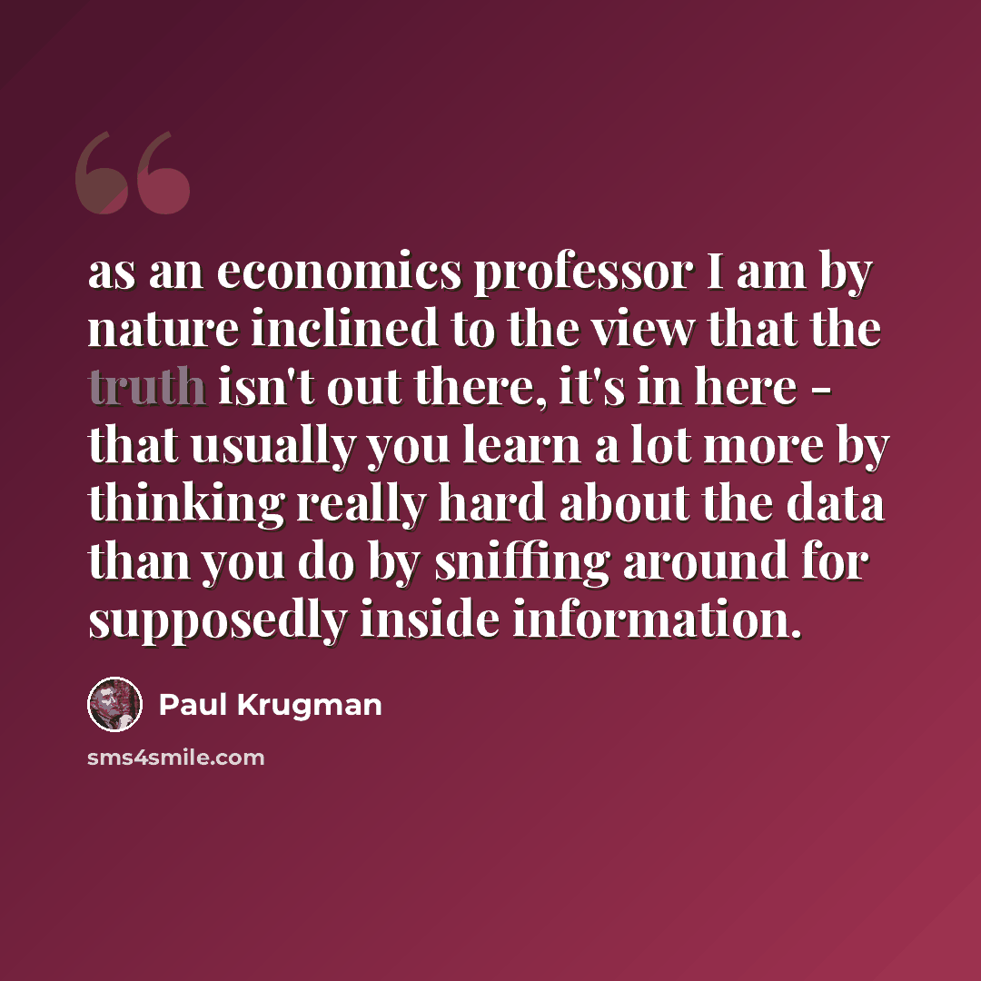 “as an economics professor I am by nature inclined to the view that the truth isn't out there, it's in here - that usually you learn a lot more by thinking really hard about the data than you do by sniffing around for supposedly inside information.” quote by Paul Krugman