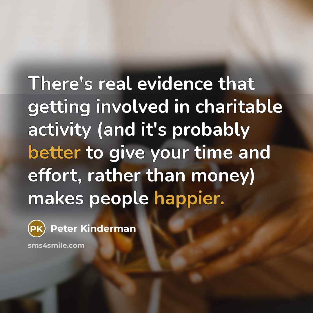 “There's real evidence that getting involved in charitable activity (and it's probably better to give your time and effort, rather than money) makes people happier.” quote by Peter Kinderman