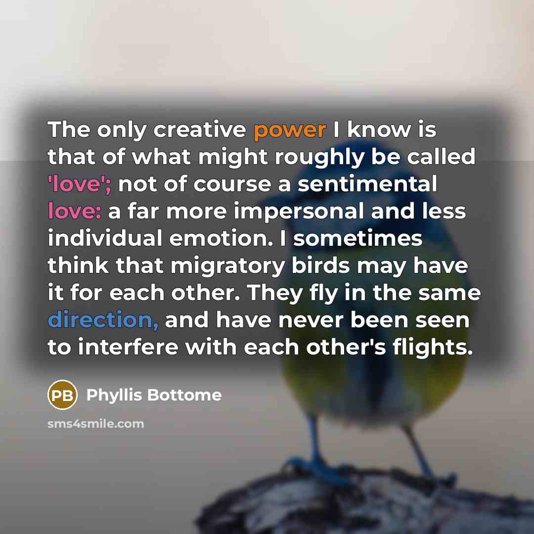 “The only creative power I know is that of what might roughly be called 'love'; not of course a sentimental love: a far more impersonal and less individual emotion. I sometimes think that migratory birds may have it for each other. They fly in the same direction, and have never been seen to…” quote by Phyllis Bottome