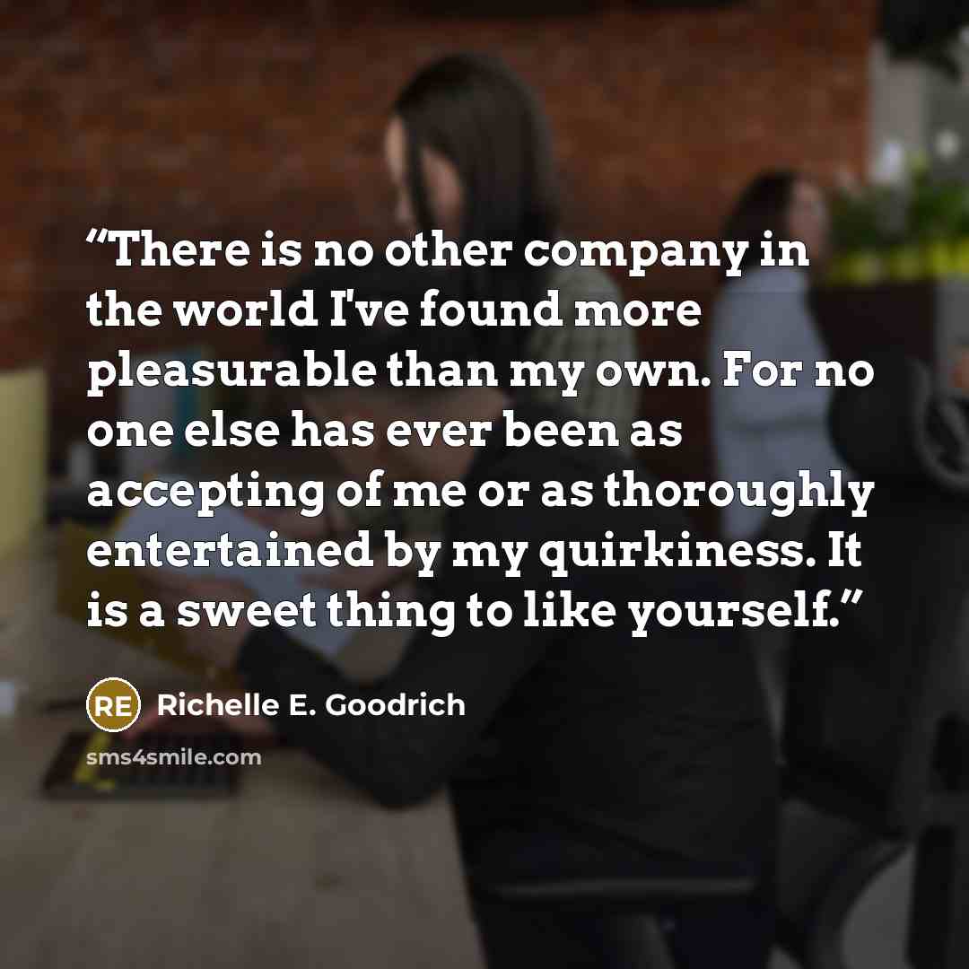 “There is no other company in the world I've found more pleasurable than my own. For no one else has ever been as accepting of me or as thoroughly entertained by my quirkiness. It is a sweet thing to like yourself.” quote by Richelle E. Goodrich