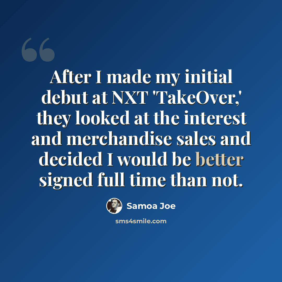 “After I made my initial debut at NXT 'TakeOver,' they looked at the interest and merchandise sales and decided I would be better signed full time than not.” quote by Samoa Joe