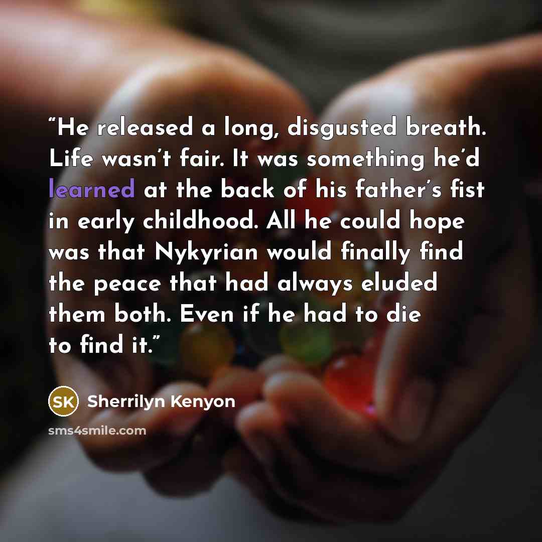 “He released a long, disgusted breath. Life wasn’t fair. It was something he’d learned at the back of his father’s fist in early childhood. All he could hope was that Nykyrian would finally find the peace that had always eluded them both. Even if he had to die to find it.” quote by Sherrilyn Kenyon