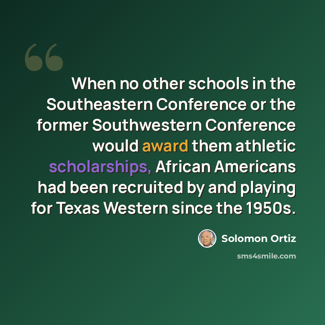 “When no other schools in the Southeastern Conference or the former Southwestern Conference would award them athletic scholarships, African Americans had been recruited by and playing for Texas Western since the 1950s.” quote by Solomon Ortiz