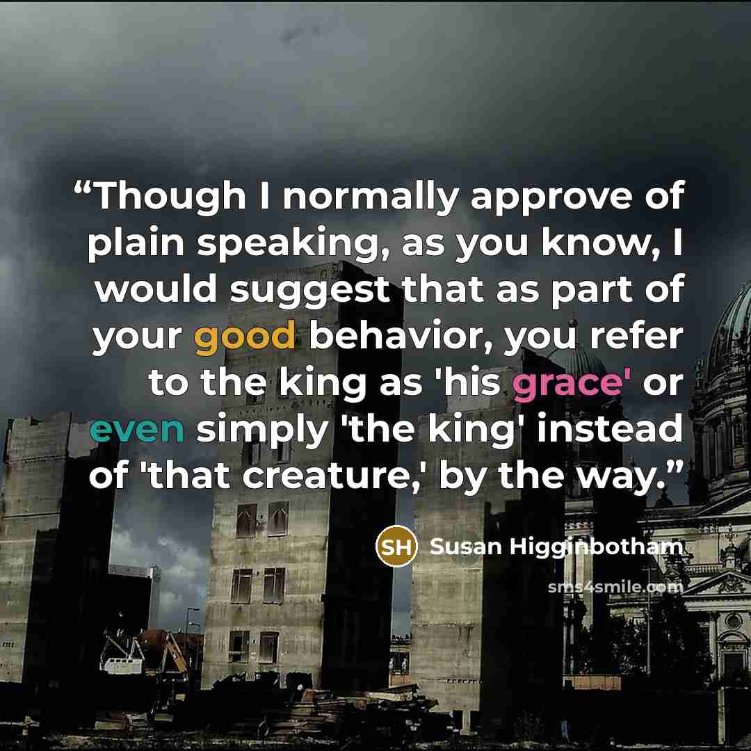 “Though I normally approve of plain speaking, as you know, I would suggest that as part of your good behavior, you refer to the king as 'his grace' or even simply 'the king' instead of 'that creature,' by the way.” quote by Susan Higginbotham