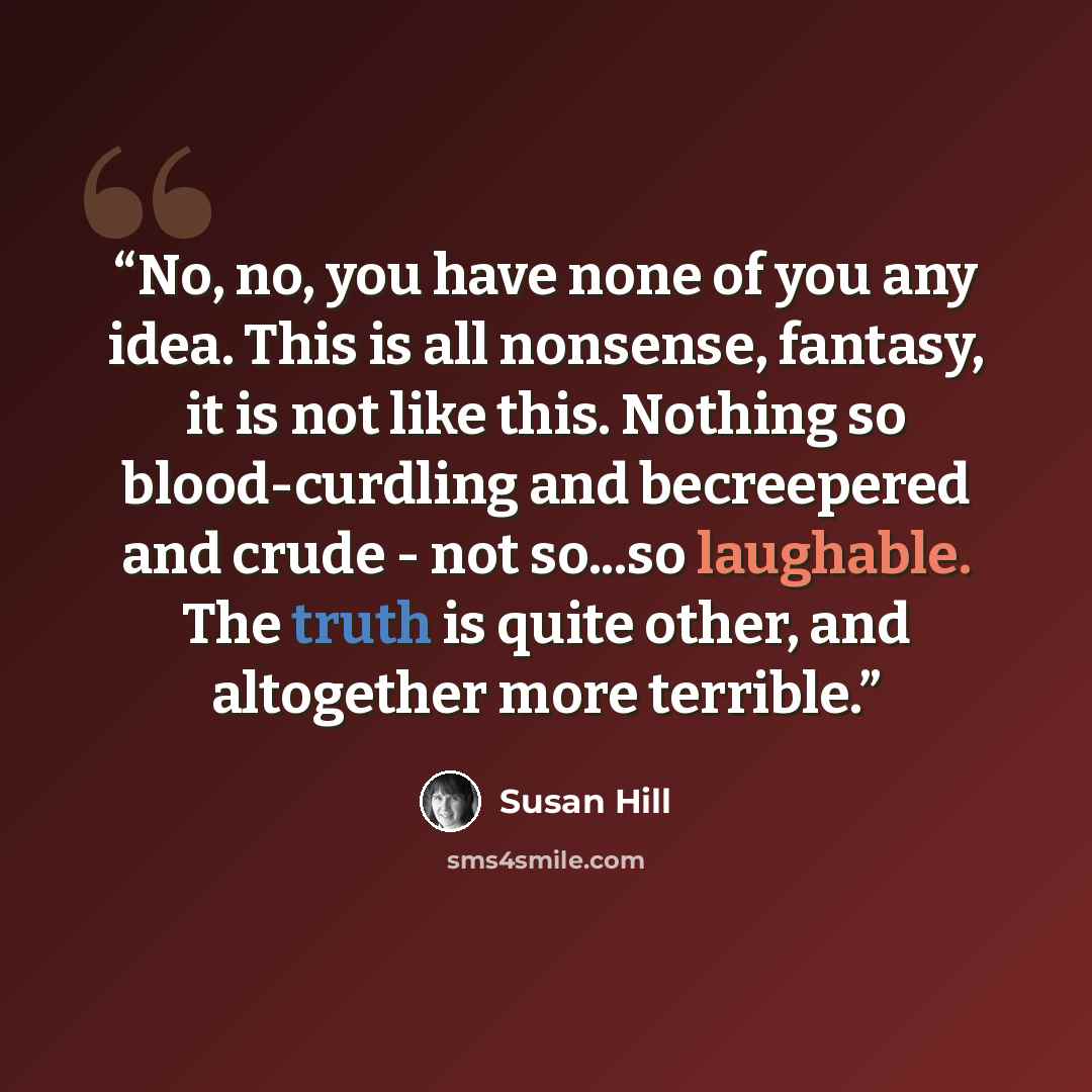 “No, no, you have none of you any idea. This is all nonsense, fantasy, it is not like this. Nothing so blood-curdling and becreepered and crude - not so...so laughable. The truth is quite other, and altogether more terrible.” quote by Susan Hill