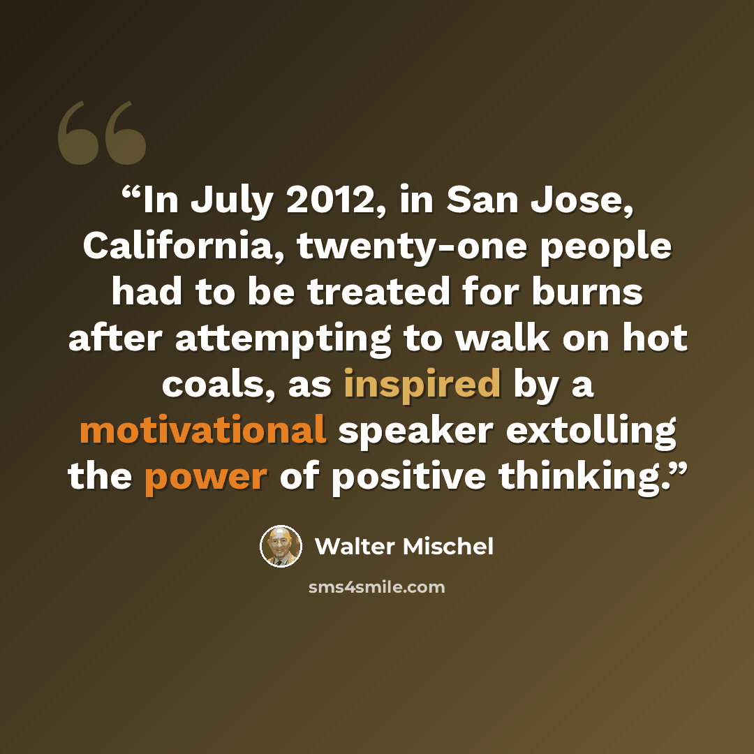 “In July 2012, in San Jose, California, twenty-one people had to be treated for burns after attempting to walk on hot coals, as inspired by a motivational speaker extolling the power of positive thinking.” quote by Walter Mischel