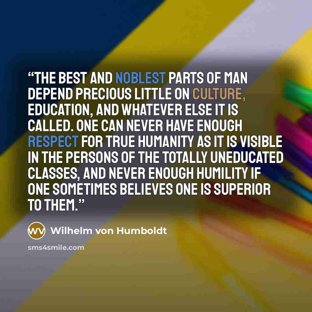 “The best and noblest parts of man depend precious little on culture, education, and whatever else it is called. One can never have enough respect for true humanity as it is visible in the persons of the totally uneducated classes, and never enough humility if one sometimes believes one is superior…” quote by Wilhelm Von Humboldt