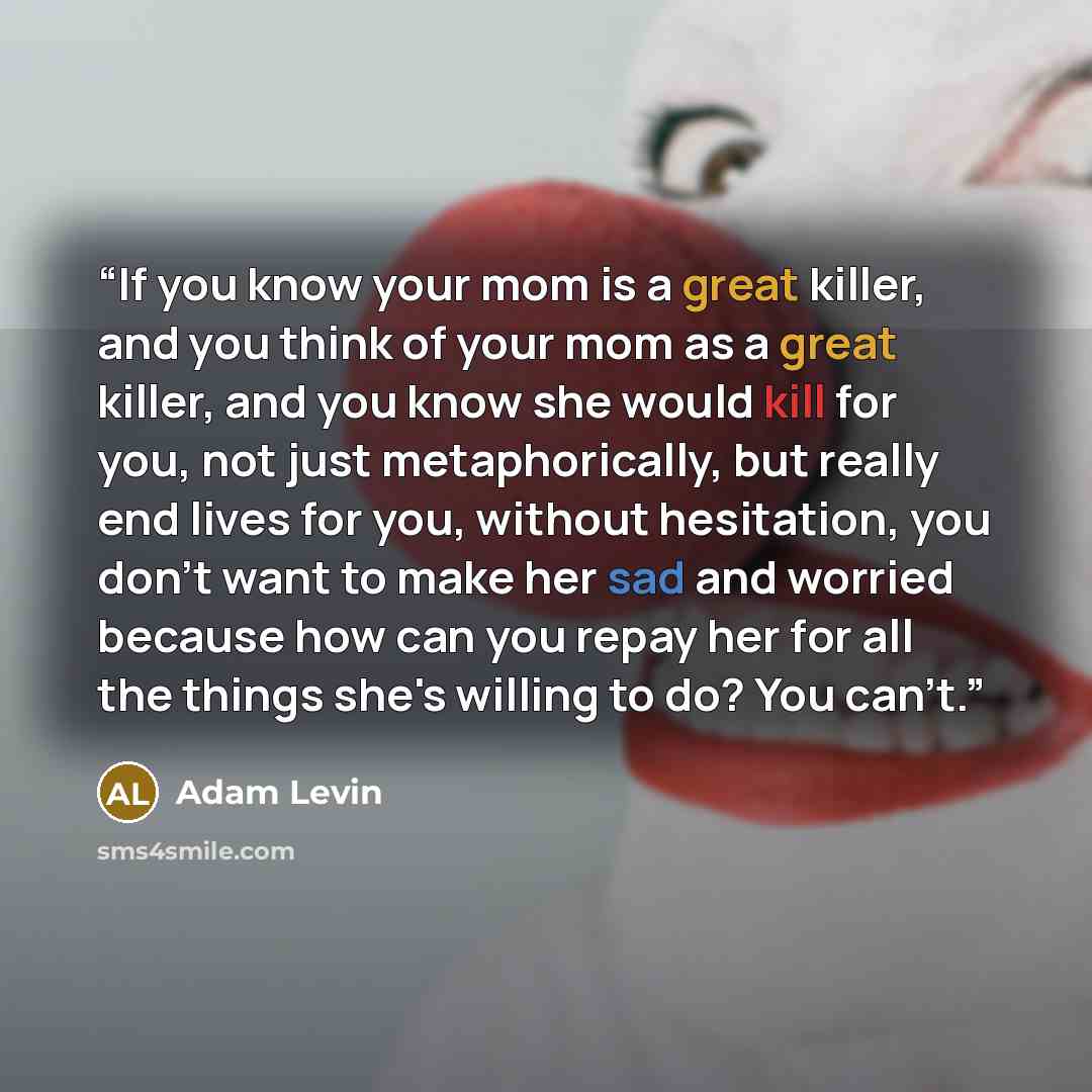 “If you know your mom is a great killer, and you think of your mom as a great killer, and you know she would kill for you, not just metaphorically, but really end lives for you, without hesitation, you don't want to make her sad and worried because how can you repay her for all the things she's…” quote by Adam Levin