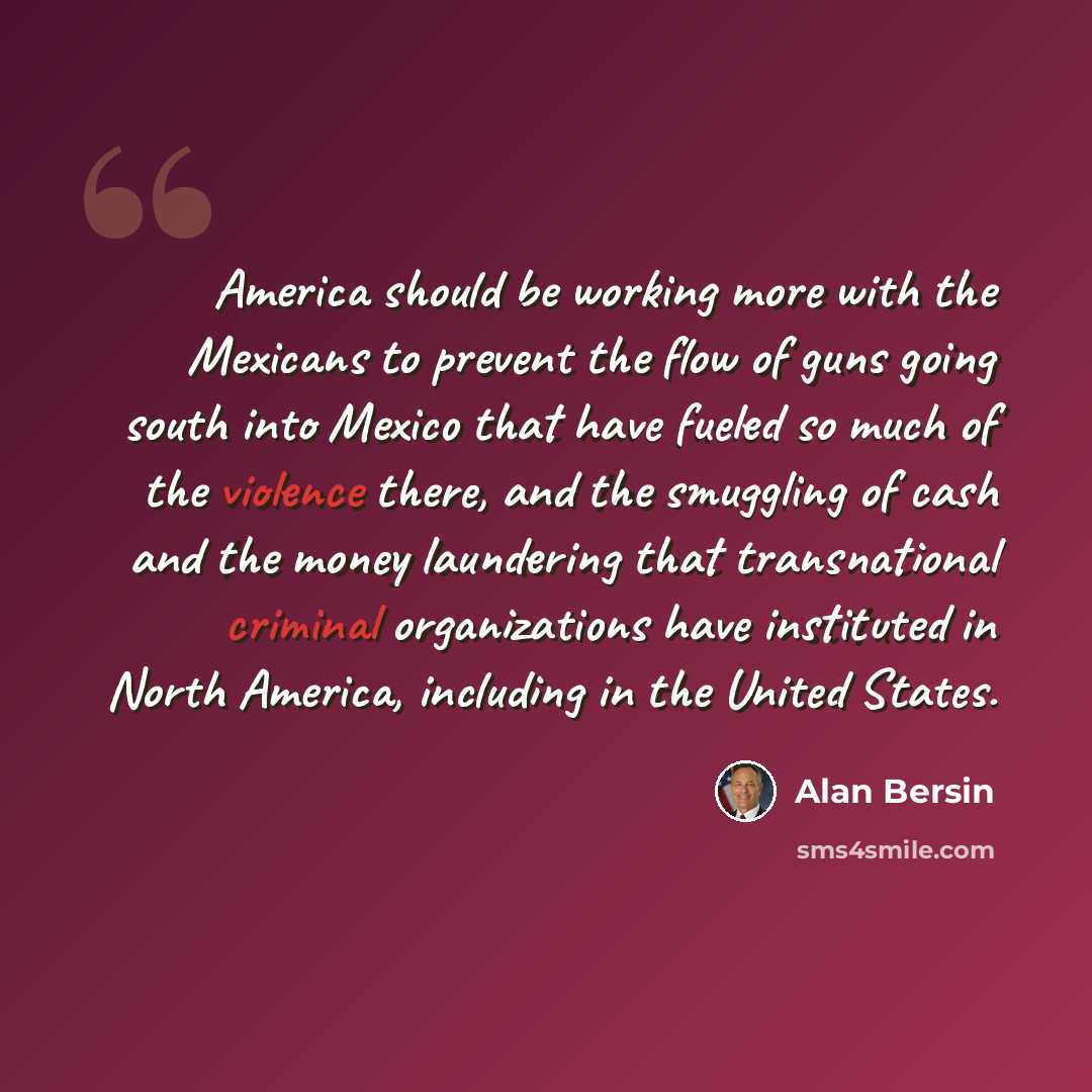 “America should be working more with the Mexicans to prevent the flow of guns going south into Mexico that have fueled so much of the violence there, and the smuggling of cash and the money laundering that transnational criminal organizations have instituted in North America, including in the…” quote by Alan Bersin