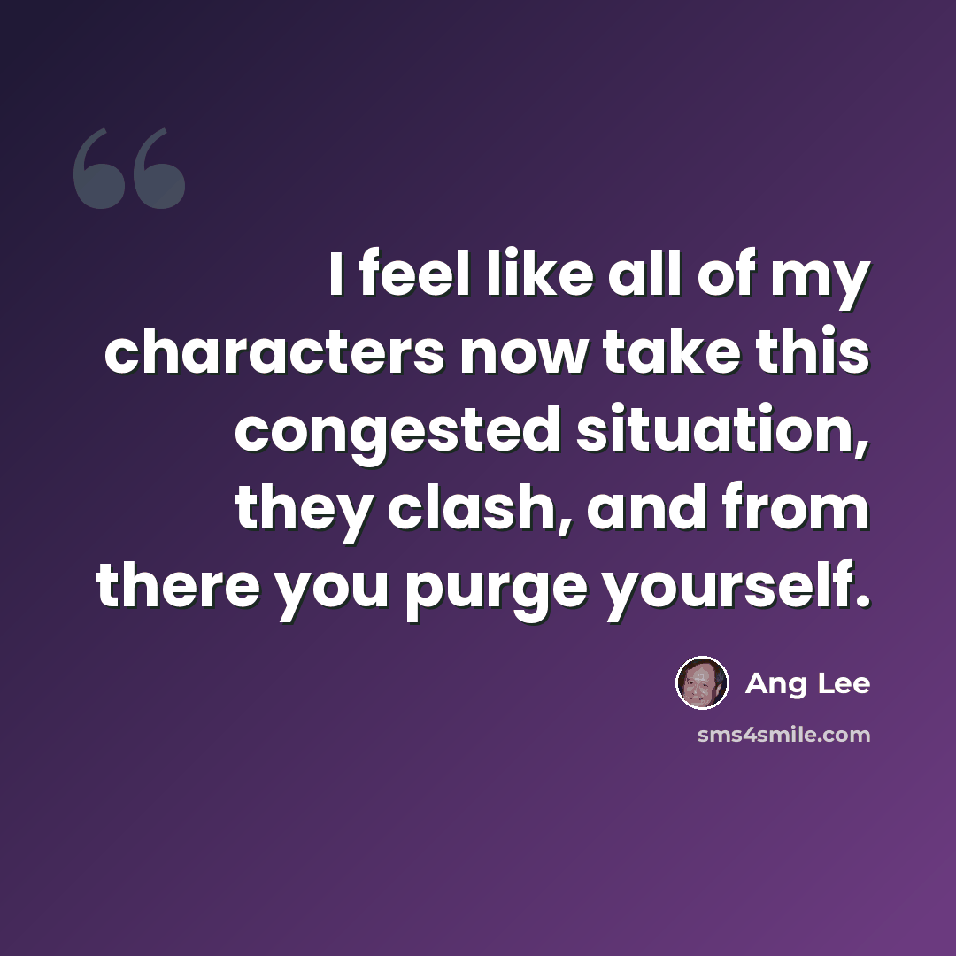 “I feel like all of my characters now take this congested situation, they clash, and from there you purge yourself.” quote by Ang Lee