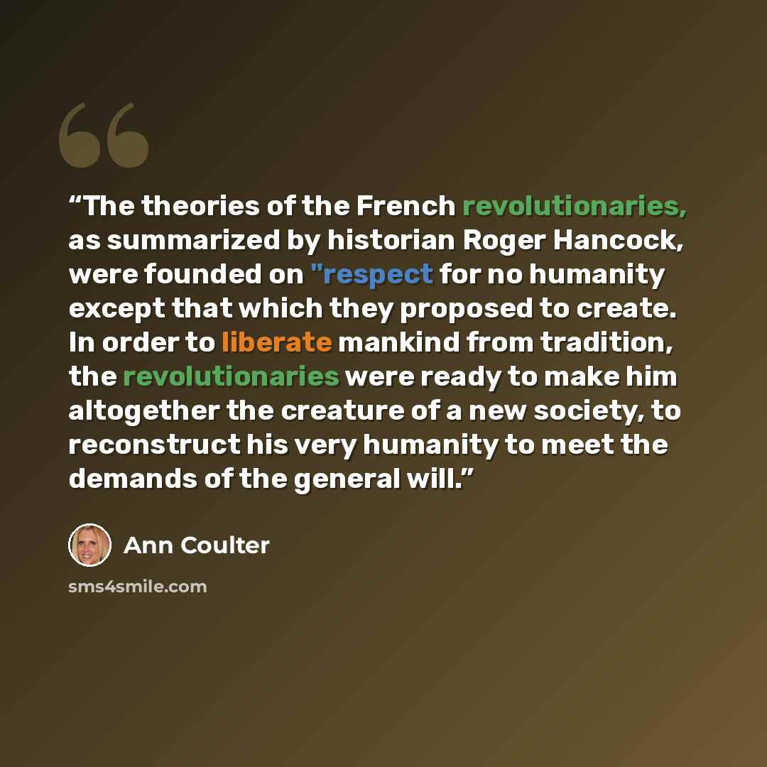 “The theories of the French revolutionaries, as summarized by historian Roger Hancock, were founded on "respect for no humanity except that which they proposed to create. In order to liberate mankind from tradition, the revolutionaries were ready to make him altogether the creature of a new…” quote by Ann Coulter