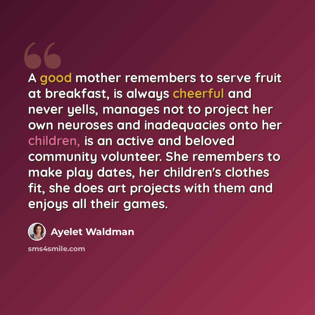 “A good mother remembers to serve fruit at breakfast, is always cheerful and never yells, manages not to project her own neuroses and inadequacies onto her children, is an active and beloved community volunteer. She remembers to make play dates, her children's clothes fit, she does art projects…” quote by Ayelet Waldman
