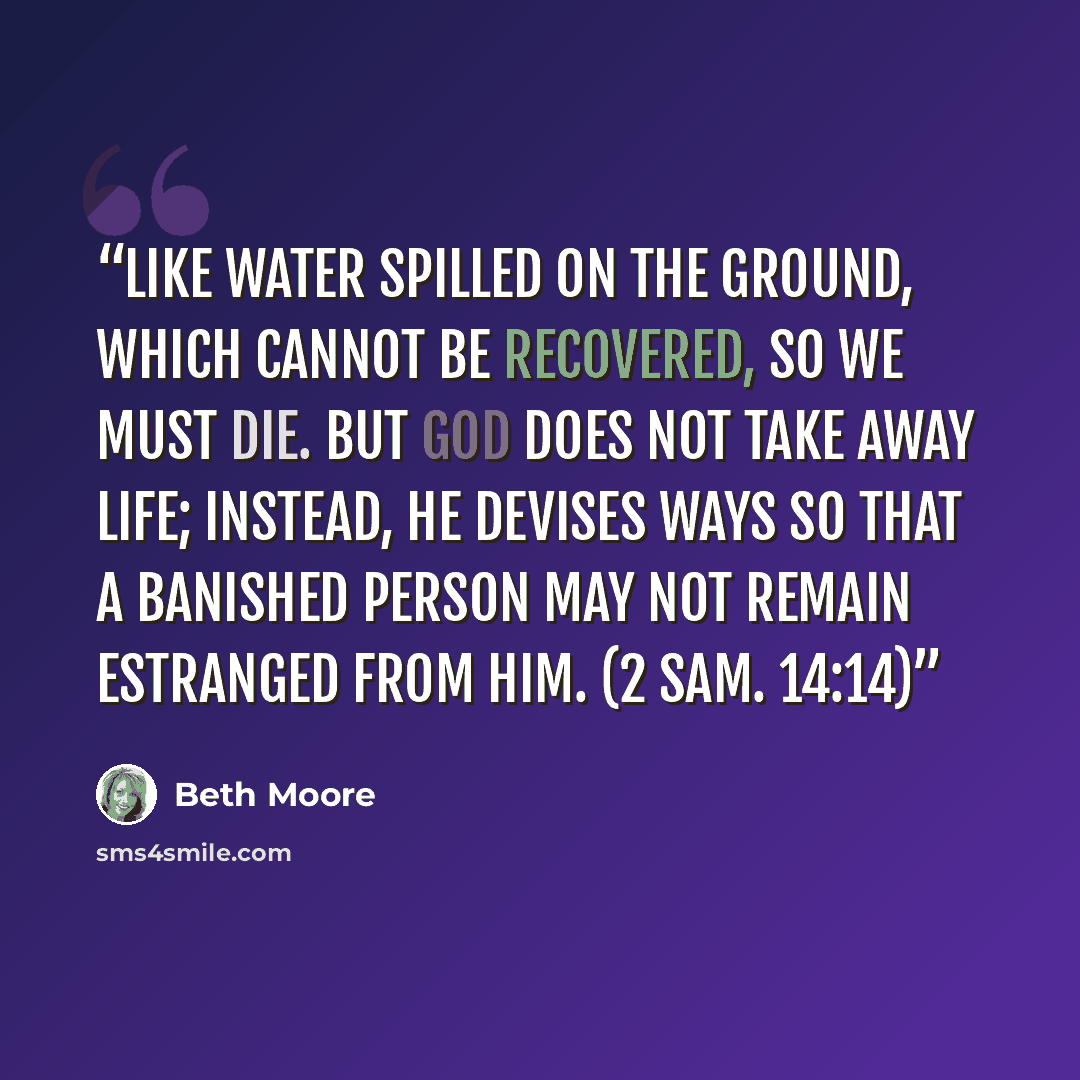 “Like water spilled on the ground, which cannot be recovered, so we must die. But God does not take away life; instead, he devises ways so that a banished person may not remain estranged from him. (2 Sam. 14:14)” quote by Beth Moore