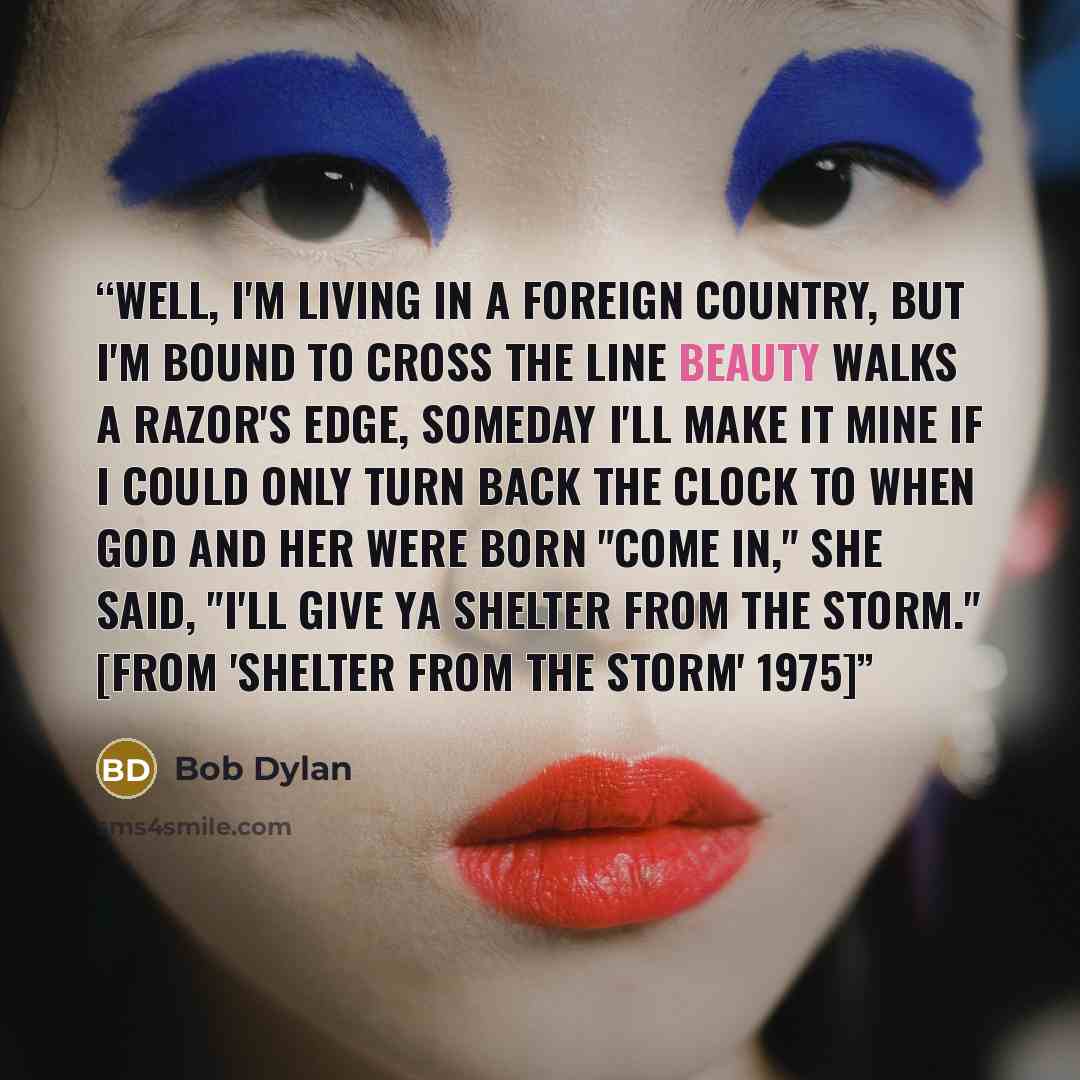 “Well, I'm living in a foreign country, but I'm bound to cross the line Beauty walks a razor's edge, someday I'll make it mine If I could only turn back the clock to when God and her were born "Come in," she said, "I'll give ya shelter from the storm." [from 'Shelter from the Storm' 1975]” quote by Bob Dylan