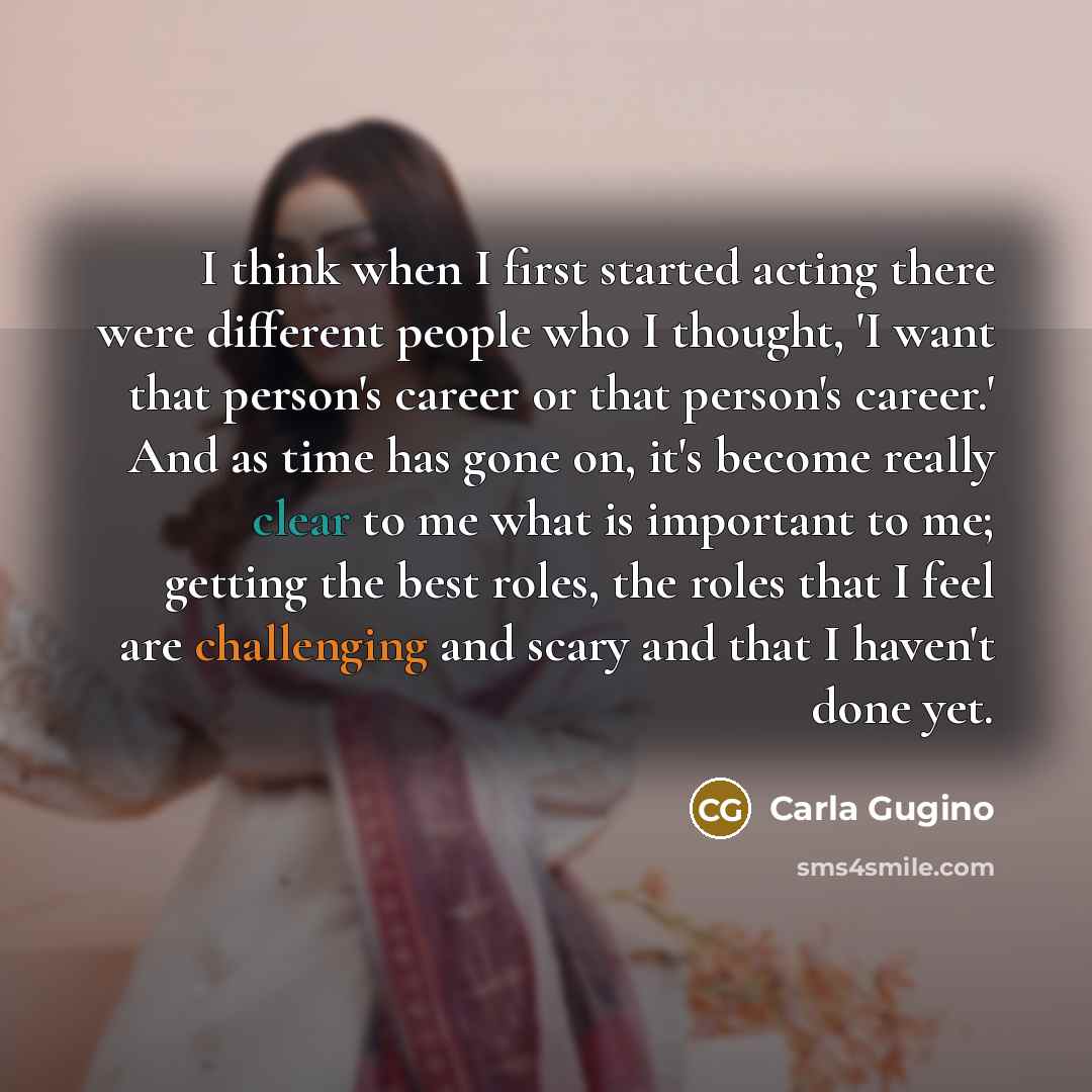 “I think when I first started acting there were different people who I thought, 'I want that person's career or that person's career.' And as time has gone on, it's become really clear to me what is important to me; getting the best roles, the roles that I feel are challenging and scary and that I…” quote by Carla Gugino