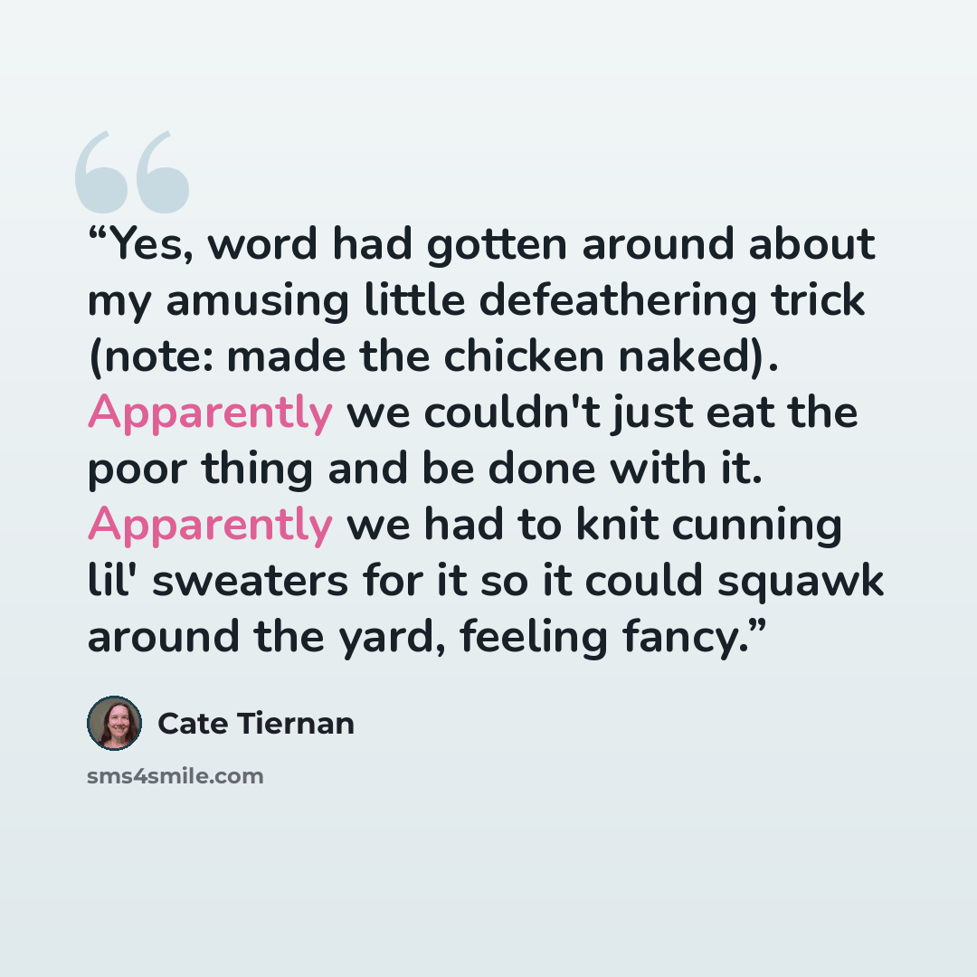“Yes, word had gotten around about my amusing little defeathering trick (note: made the chicken naked). Apparently we couldn't just eat the poor thing and be done with it. Apparently we had to knit cunning lil' sweaters for it so it could squawk around the yard, feeling fancy.” quote by Cate Tiernan