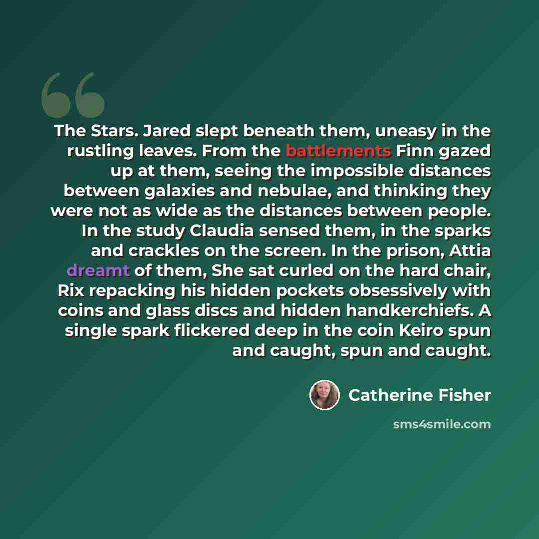 “The Stars. Jared slept beneath them, uneasy in the rustling leaves. From the battlements Finn gazed up at them, seeing the impossible distances between galaxies and nebulae, and thinking they were not as wide as the distances between people. In the study Claudia sensed them, in the sparks and…” quote by Catherine Fisher